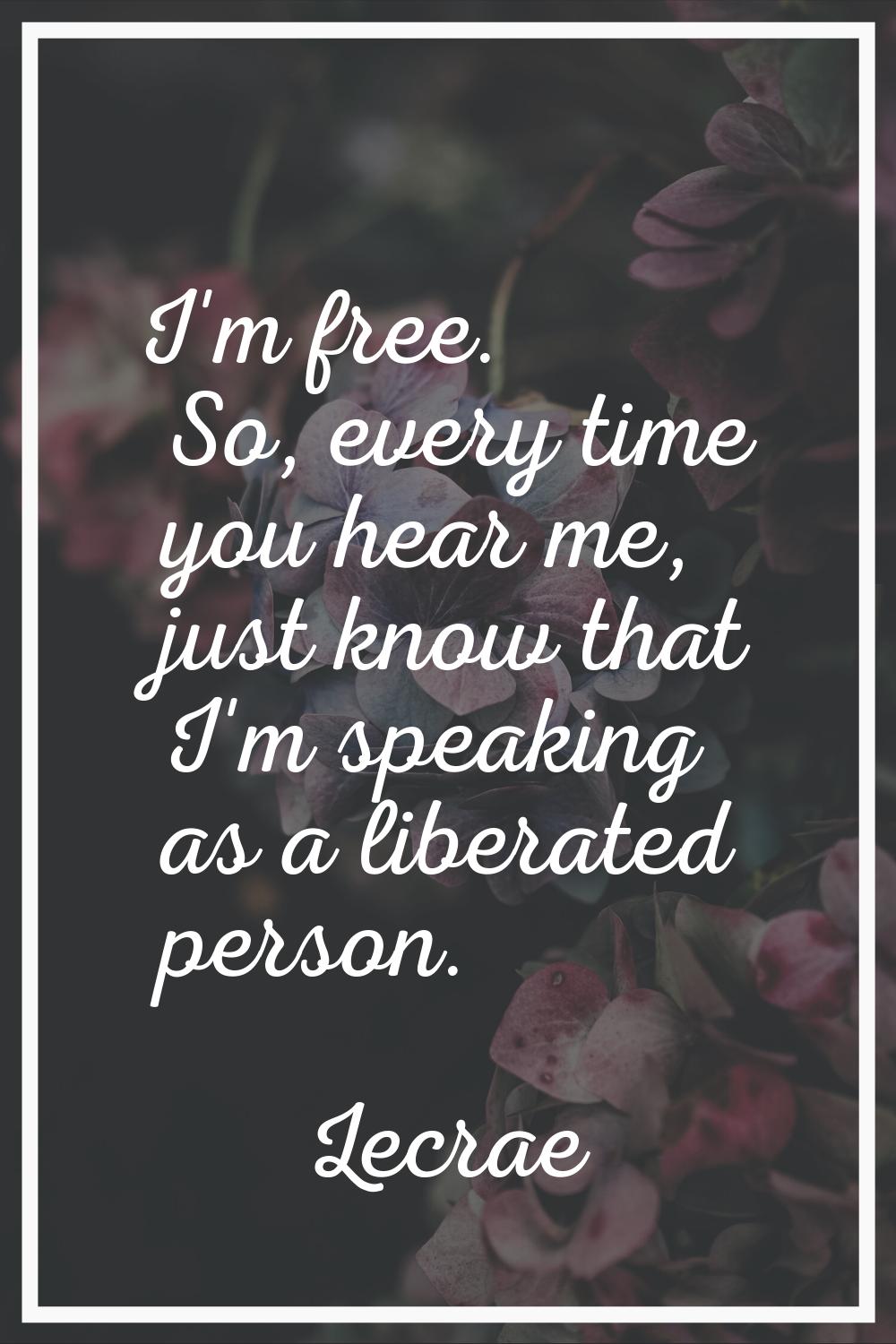 I'm free. So, every time you hear me, just know that I'm speaking as a liberated person.