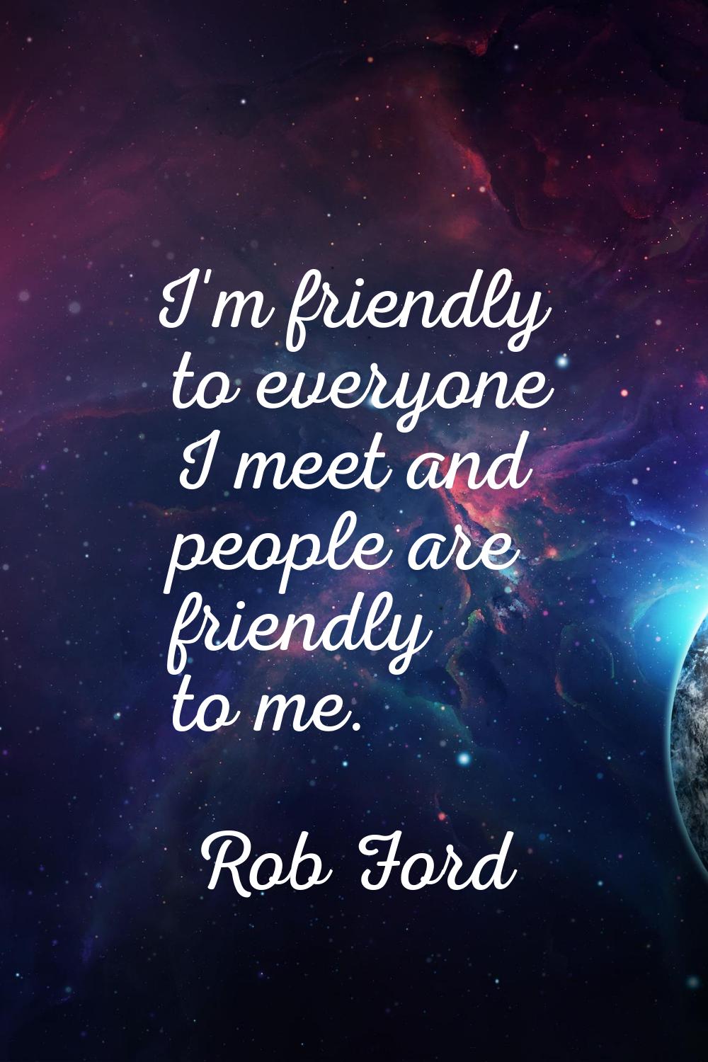I'm friendly to everyone I meet and people are friendly to me.