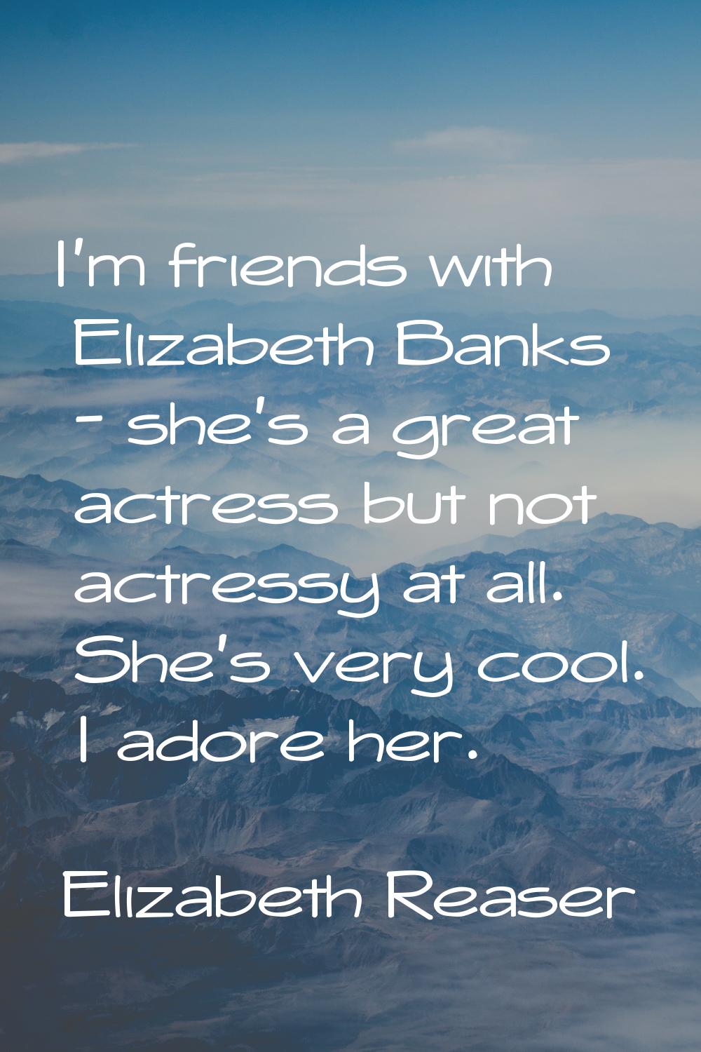 I'm friends with Elizabeth Banks - she's a great actress but not actressy at all. She's very cool. 