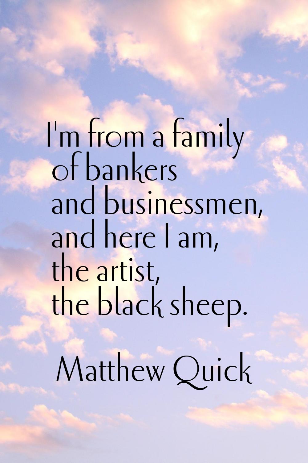 I'm from a family of bankers and businessmen, and here I am, the artist, the black sheep.