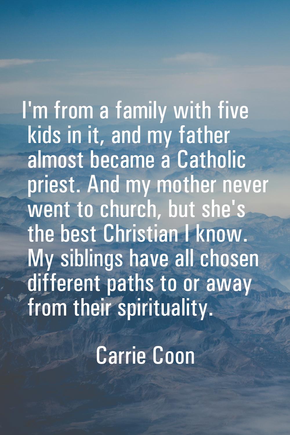 I'm from a family with five kids in it, and my father almost became a Catholic priest. And my mothe