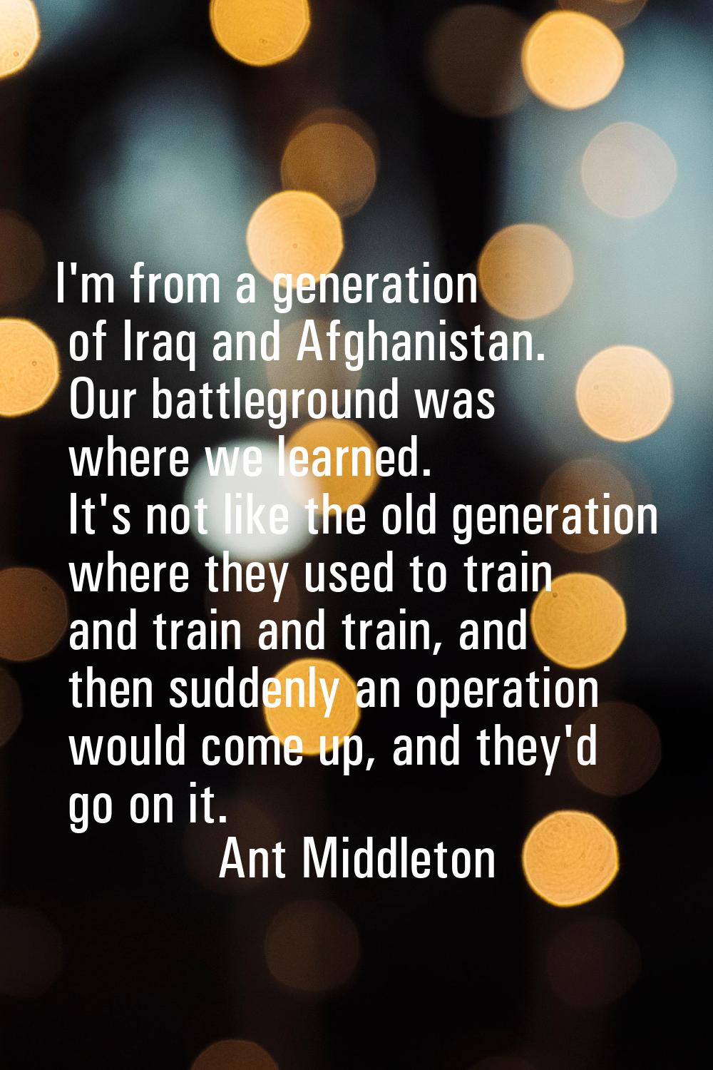 I'm from a generation of Iraq and Afghanistan. Our battleground was where we learned. It's not like