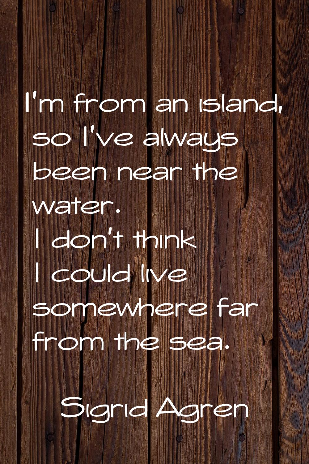 I'm from an island, so I've always been near the water. I don't think I could live somewhere far fr