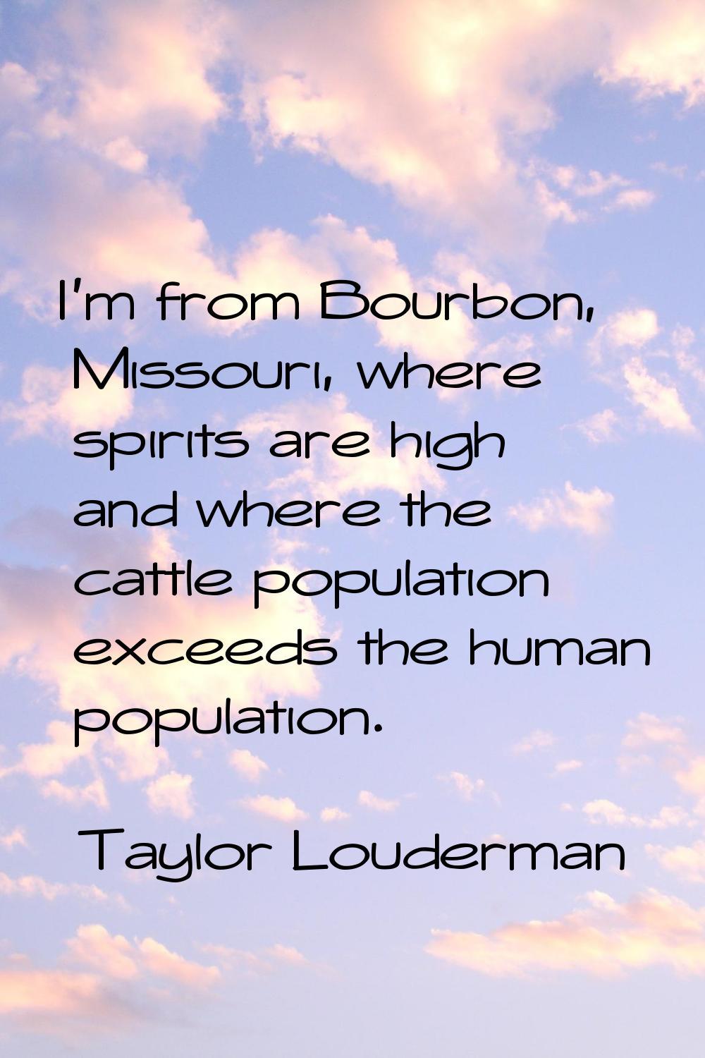 I'm from Bourbon, Missouri, where spirits are high and where the cattle population exceeds the huma