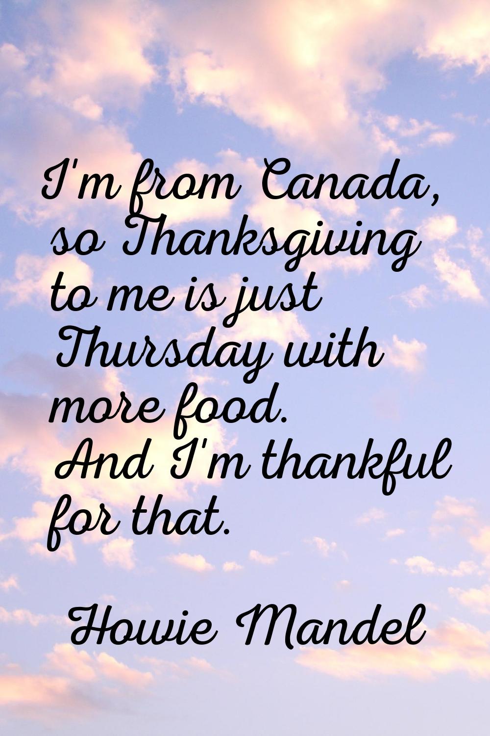 I'm from Canada, so Thanksgiving to me is just Thursday with more food. And I'm thankful for that.