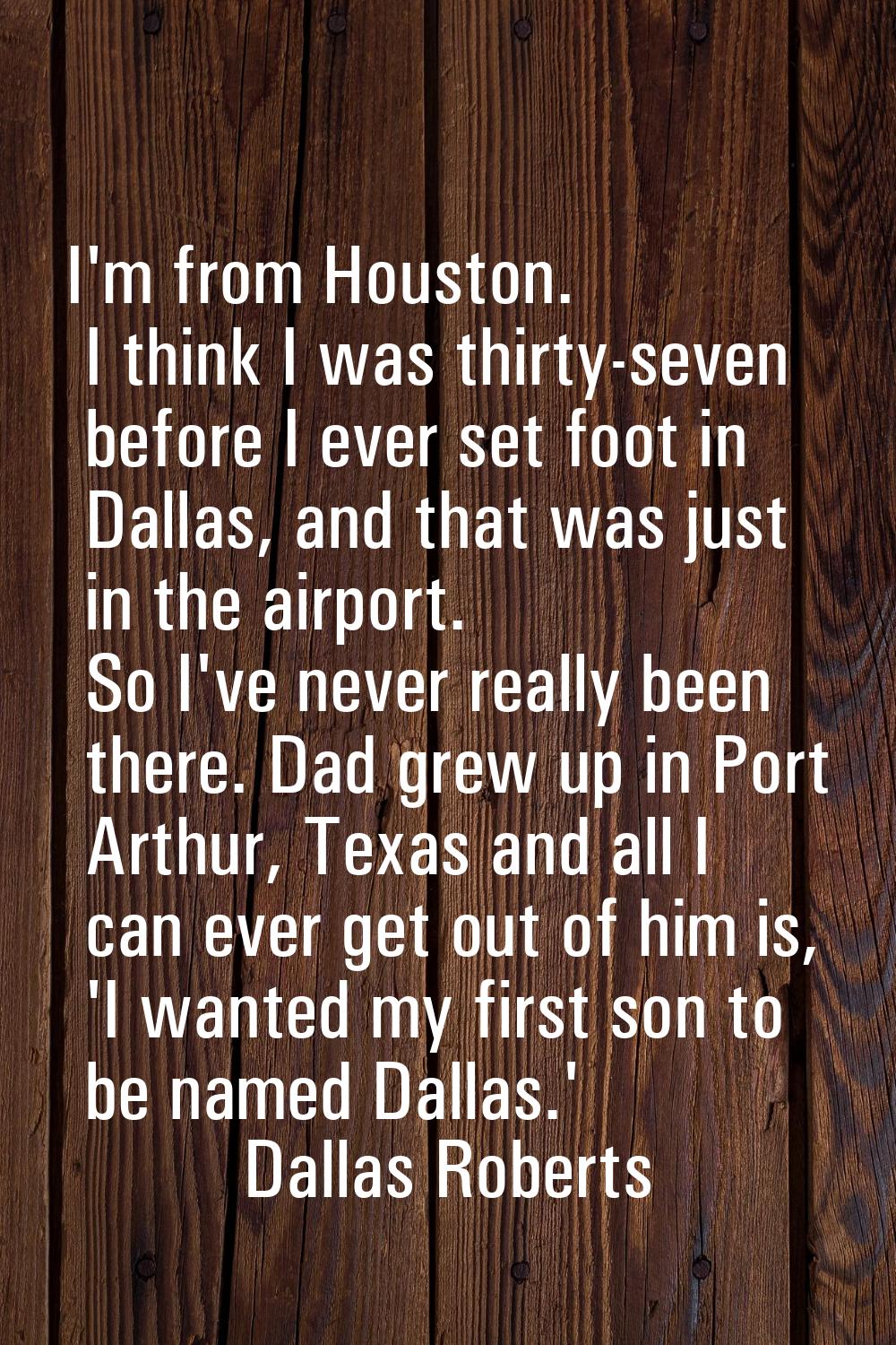 I'm from Houston. I think I was thirty-seven before I ever set foot in Dallas, and that was just in