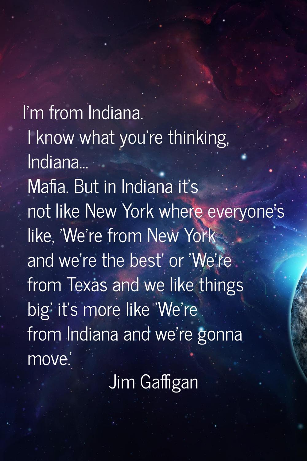 I'm from Indiana. I know what you're thinking, Indiana... Mafia. But in Indiana it's not like New Y