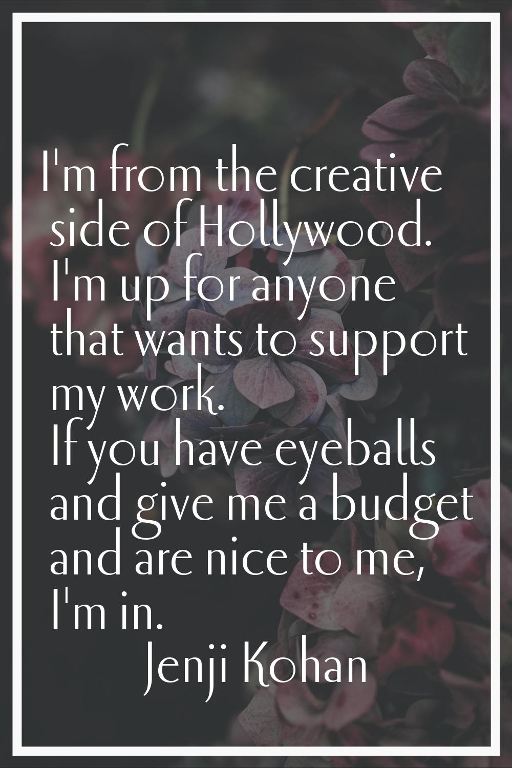 I'm from the creative side of Hollywood. I'm up for anyone that wants to support my work. If you ha