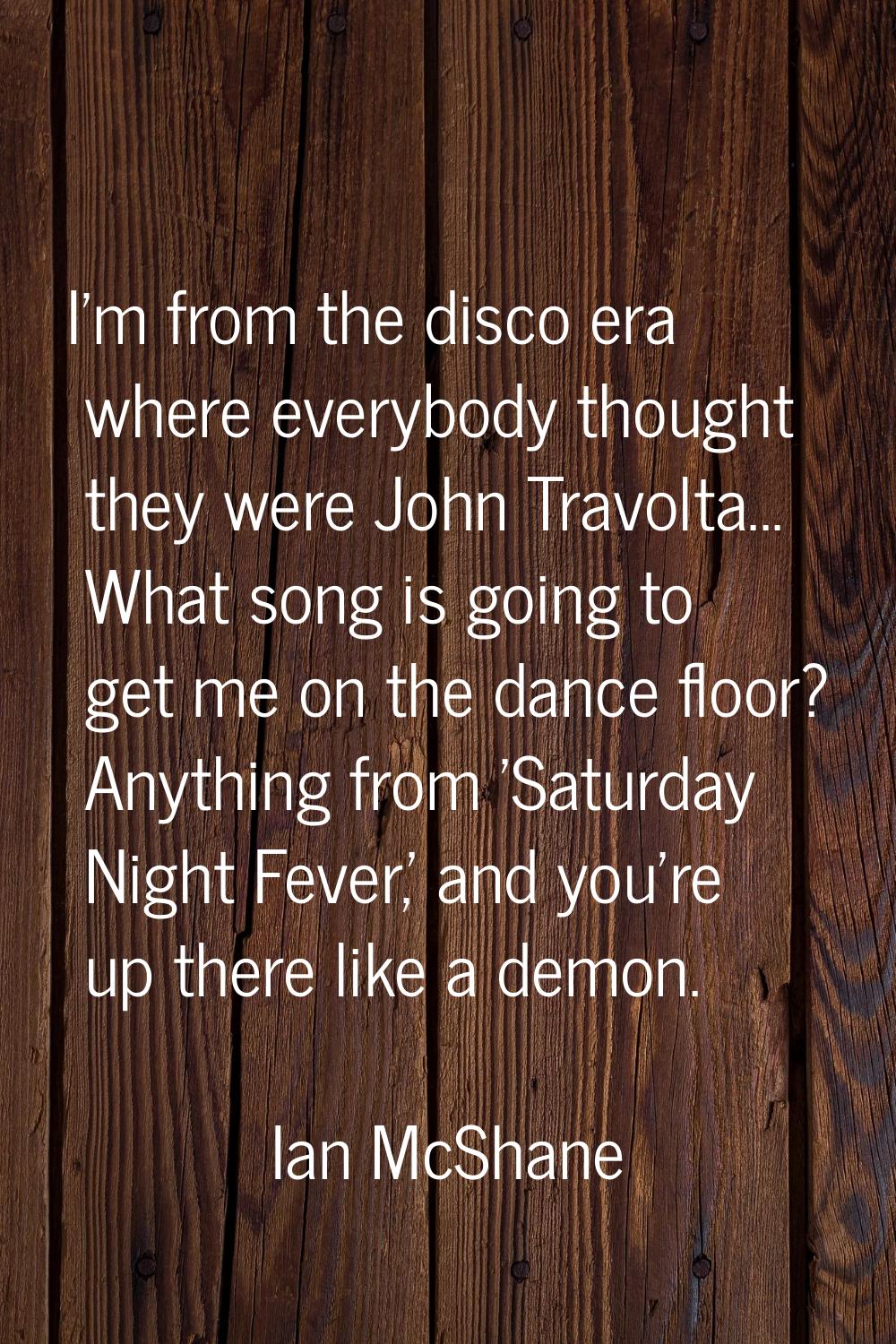 I'm from the disco era where everybody thought they were John Travolta... What song is going to get