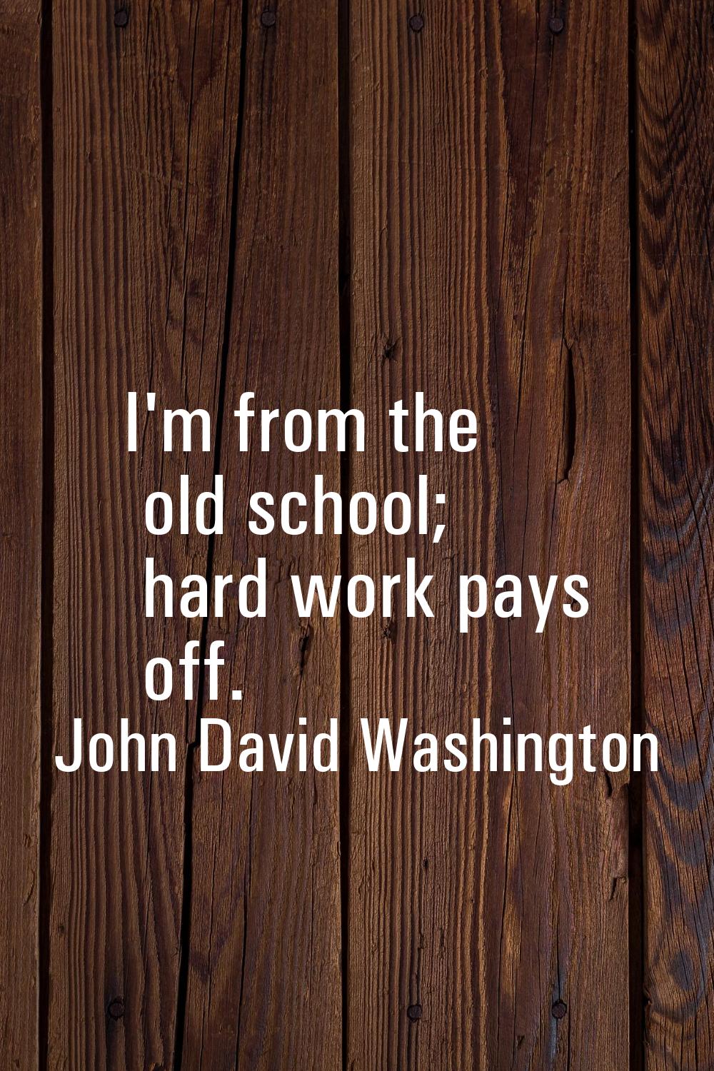 I'm from the old school; hard work pays off.