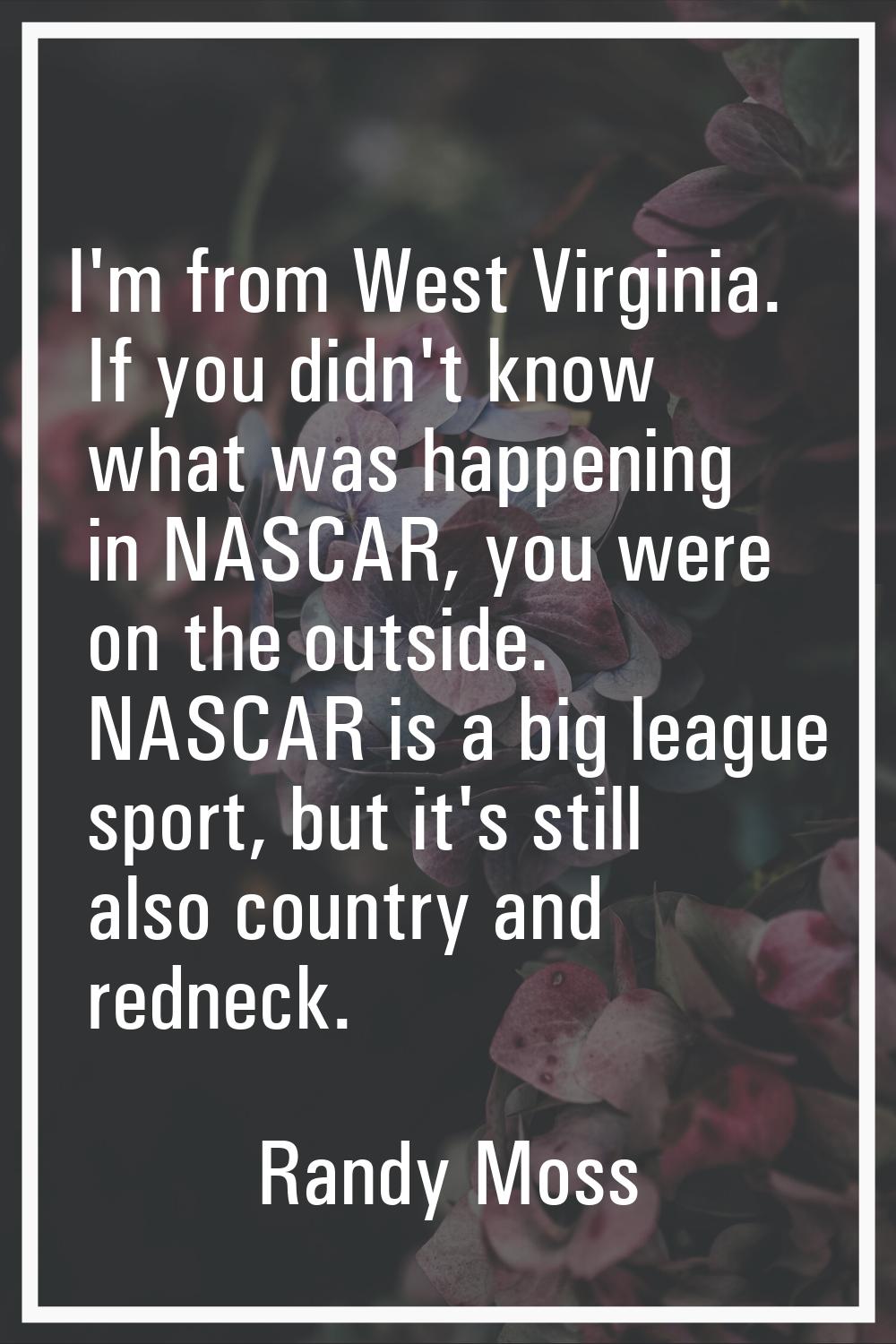 I'm from West Virginia. If you didn't know what was happening in NASCAR, you were on the outside. N
