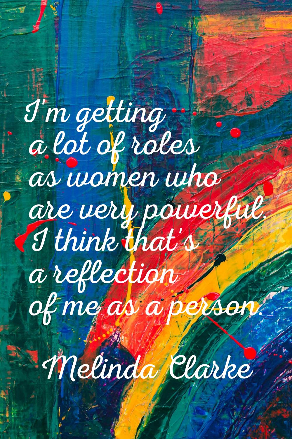I'm getting a lot of roles as women who are very powerful. I think that's a reflection of me as a p