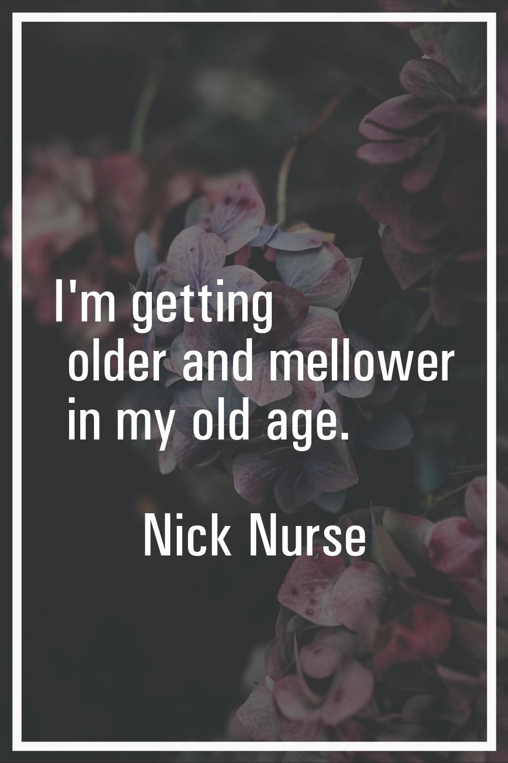 I'm getting older and mellower in my old age.