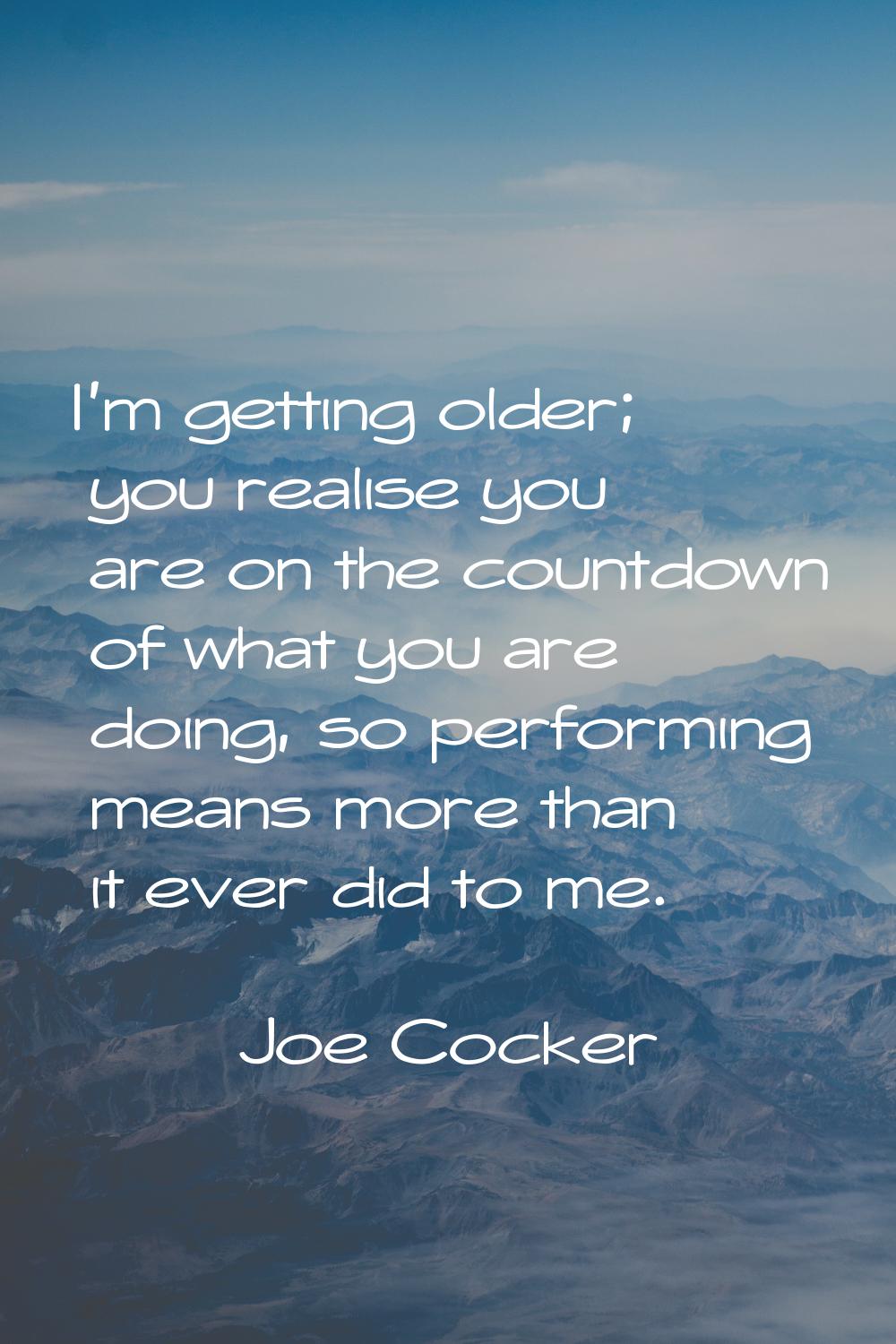 I'm getting older; you realise you are on the countdown of what you are doing, so performing means 