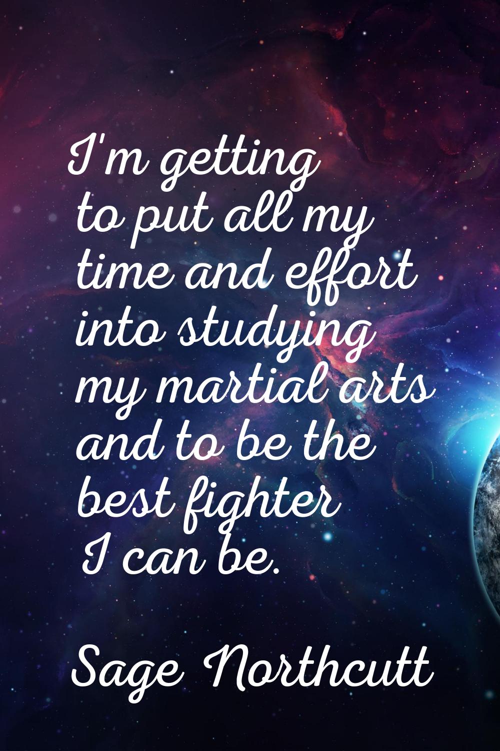 I'm getting to put all my time and effort into studying my martial arts and to be the best fighter 