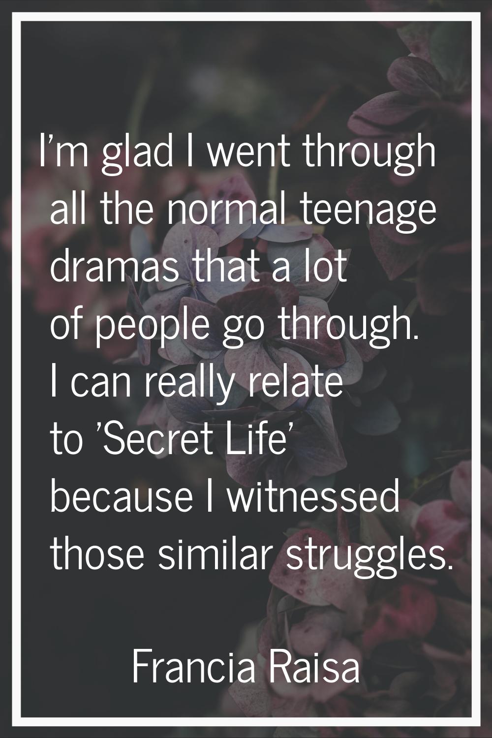 I'm glad I went through all the normal teenage dramas that a lot of people go through. I can really