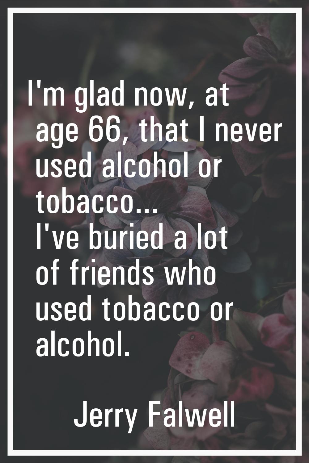 I'm glad now, at age 66, that I never used alcohol or tobacco... I've buried a lot of friends who u