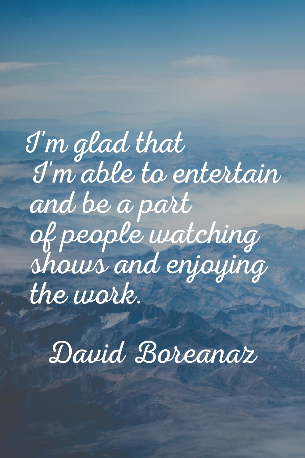 I'm glad that I'm able to entertain and be a part of people watching shows and enjoying the work.