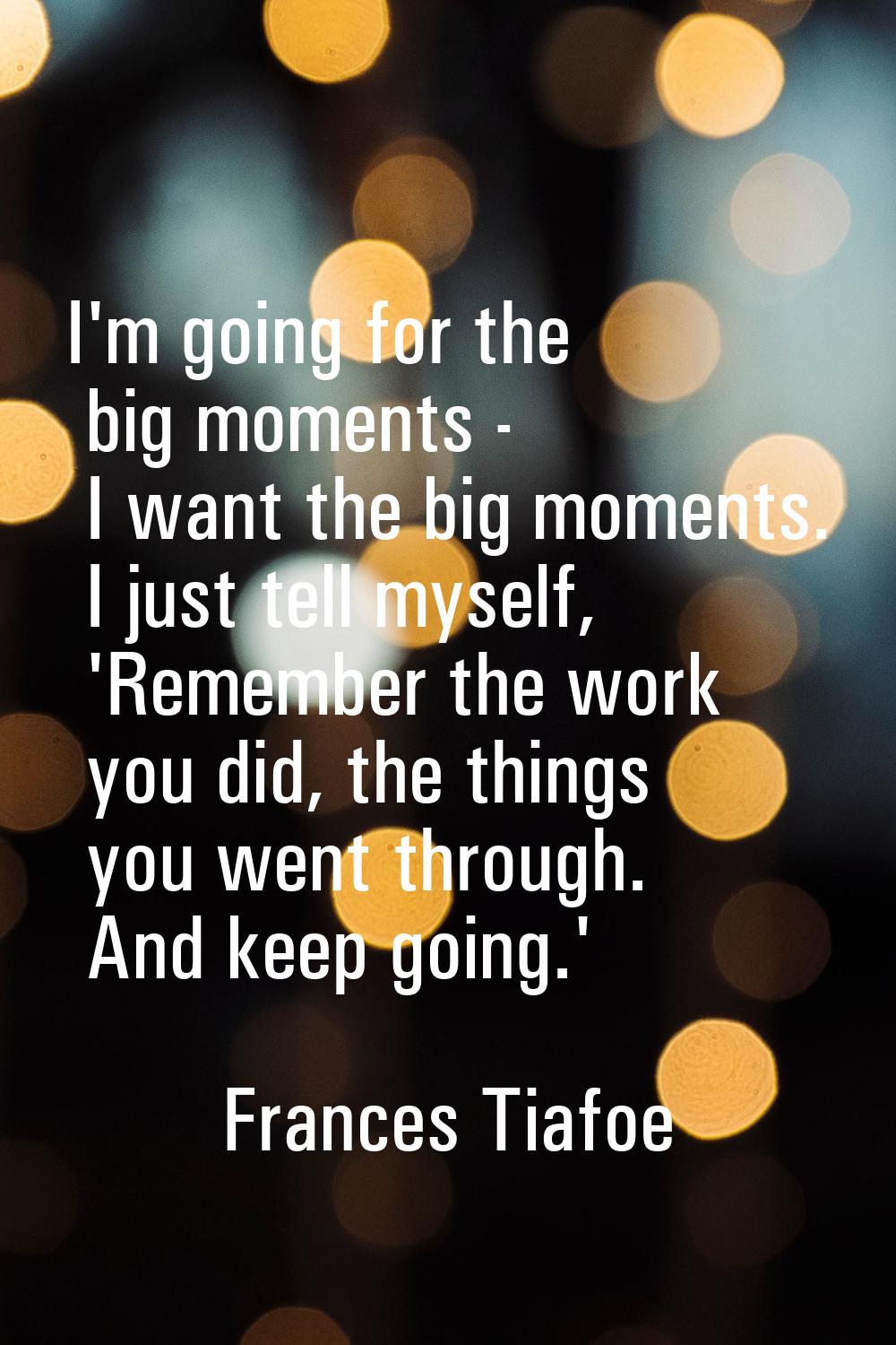 I'm going for the big moments - I want the big moments. I just tell myself, 'Remember the work you 