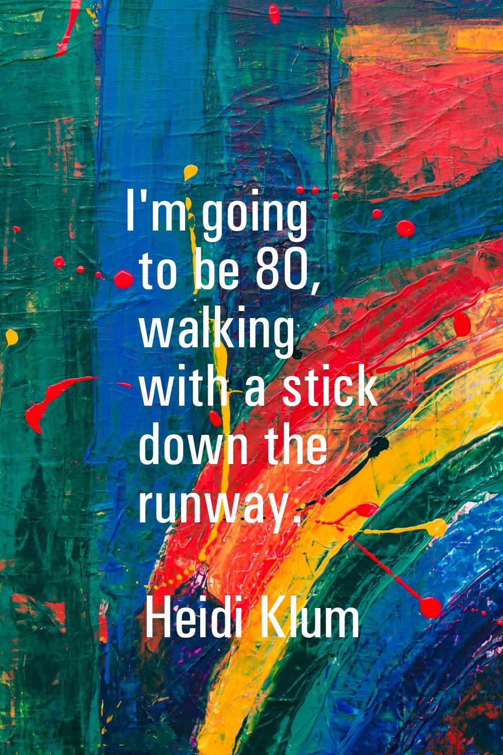 I'm going to be 80, walking with a stick down the runway.