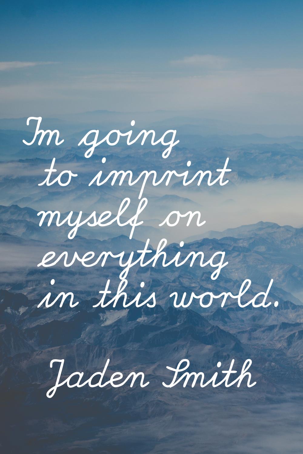 I'm going to imprint myself on everything in this world.