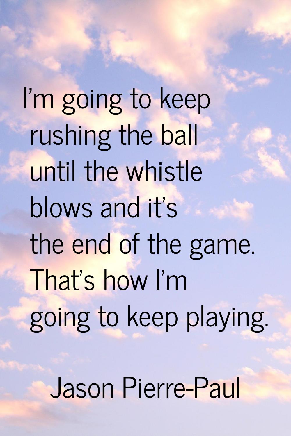 I'm going to keep rushing the ball until the whistle blows and it's the end of the game. That's how