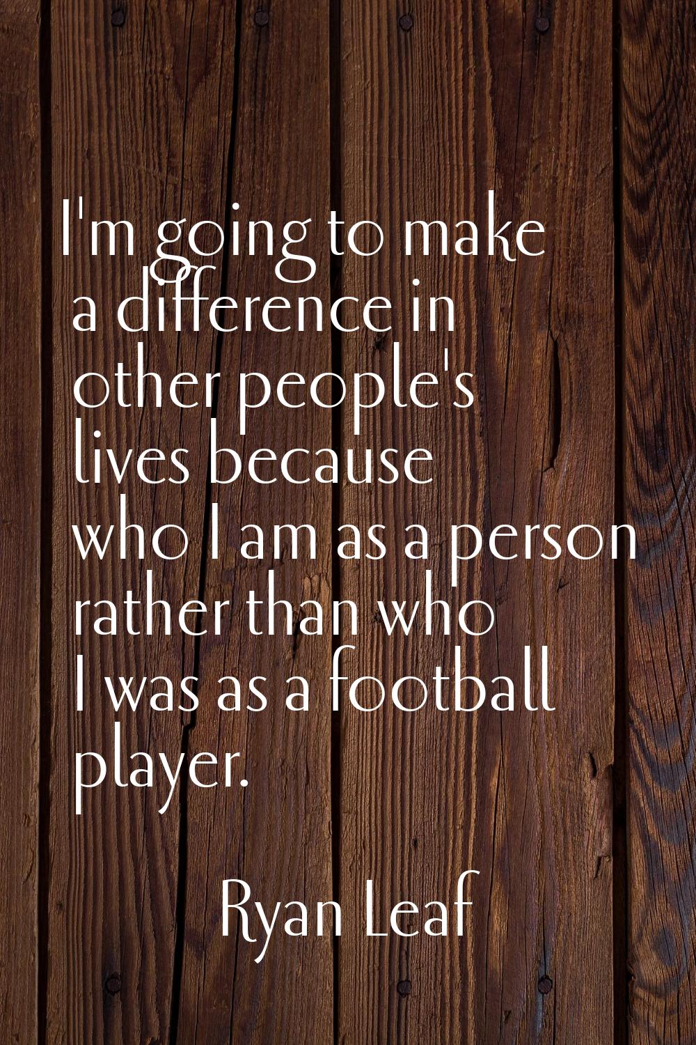 I'm going to make a difference in other people's lives because who I am as a person rather than who