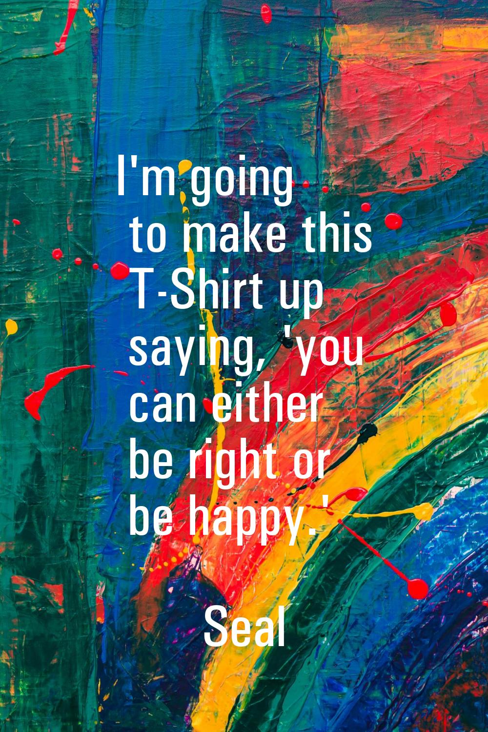 I'm going to make this T-Shirt up saying, 'you can either be right or be happy.'