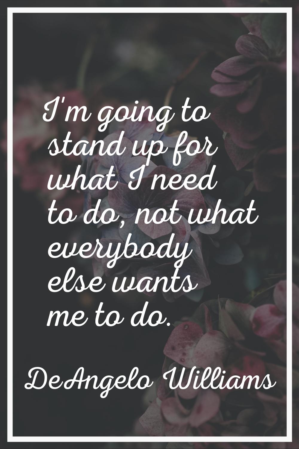 I'm going to stand up for what I need to do, not what everybody else wants me to do.