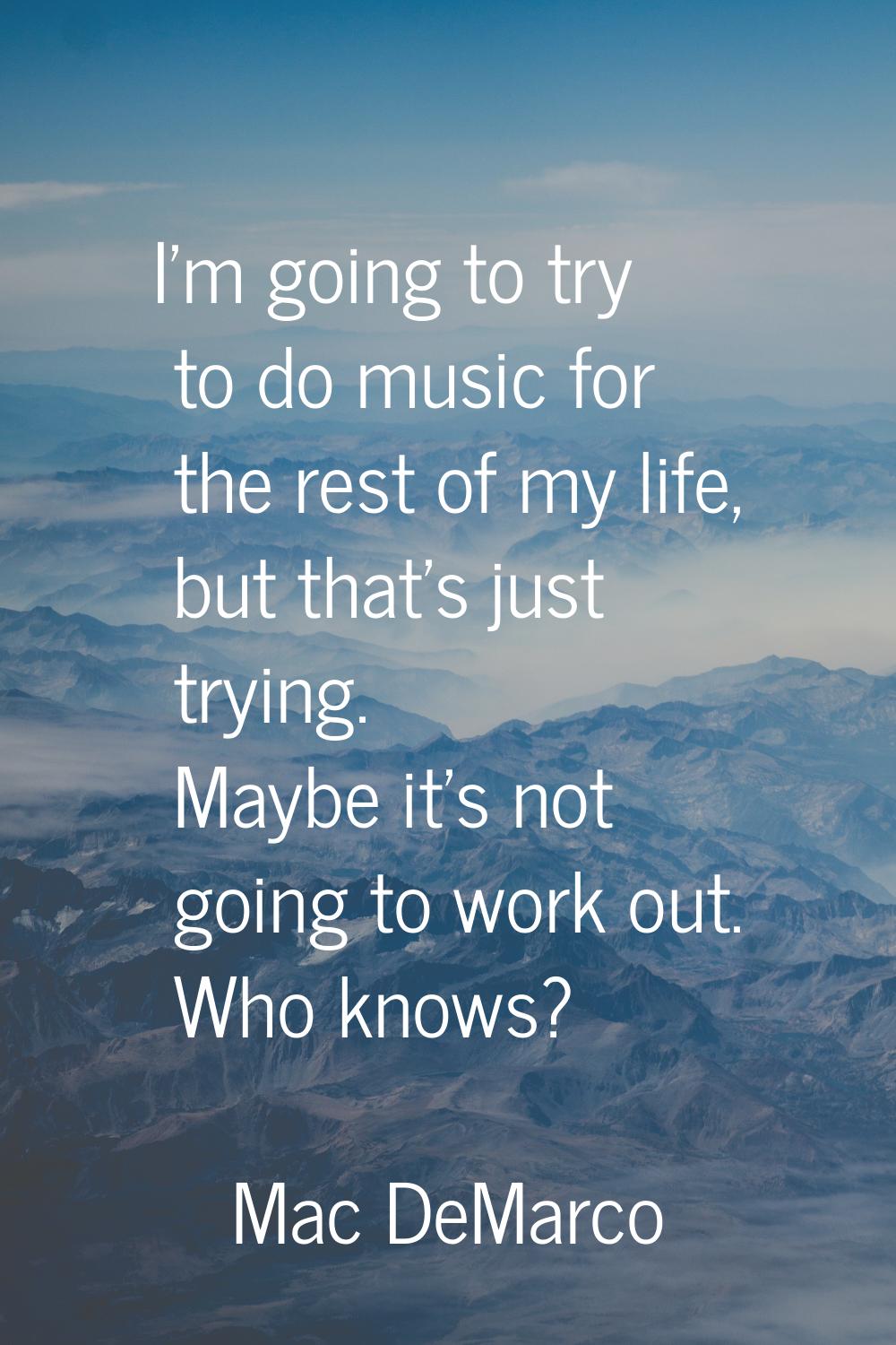 I'm going to try to do music for the rest of my life, but that's just trying. Maybe it's not going 