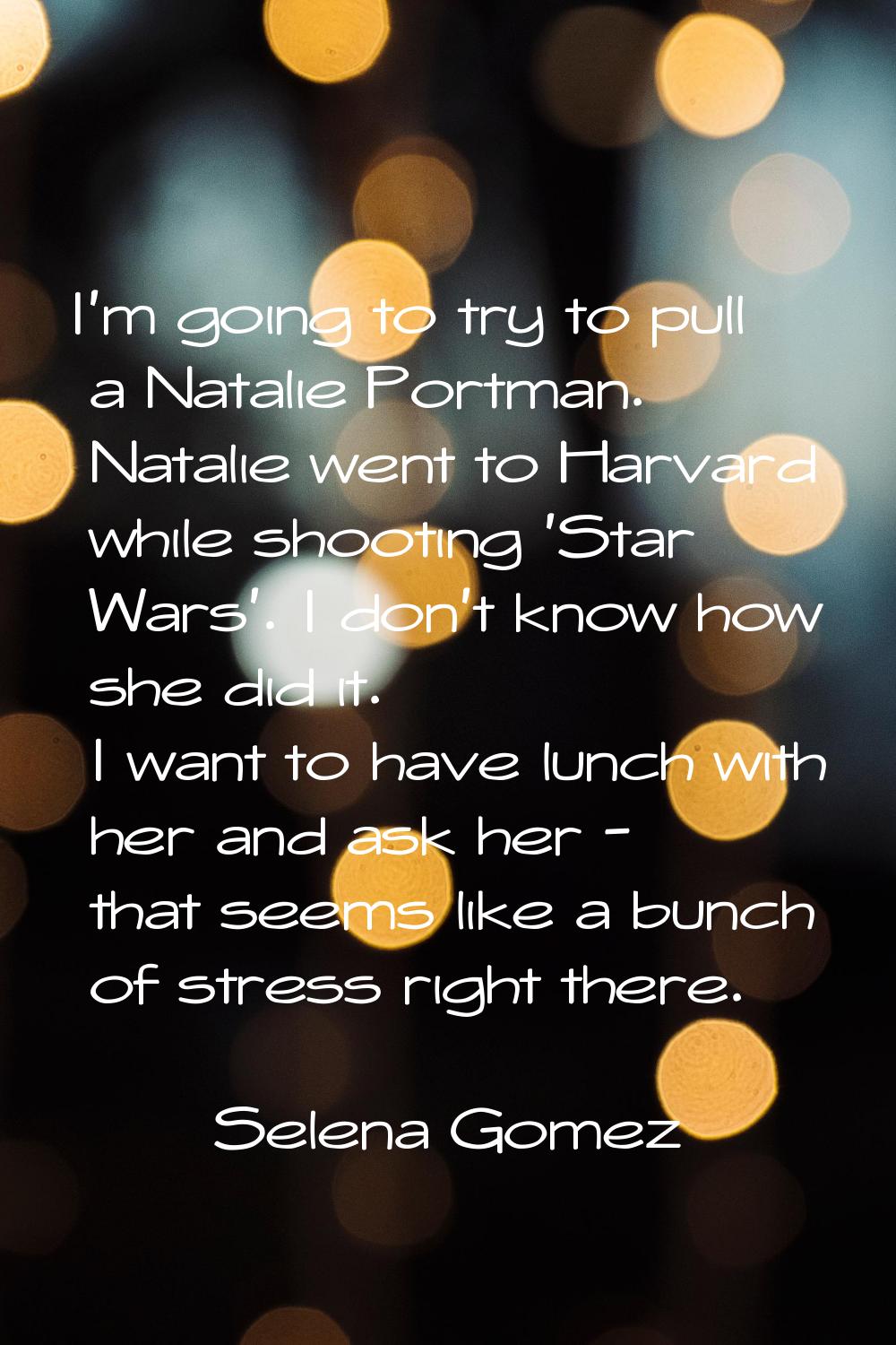 I'm going to try to pull a Natalie Portman. Natalie went to Harvard while shooting 'Star Wars'. I d