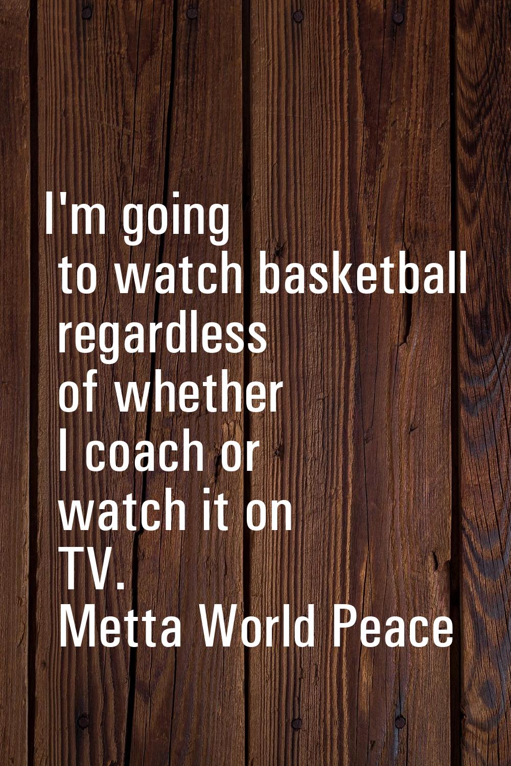 I'm going to watch basketball regardless of whether I coach or watch it on TV.