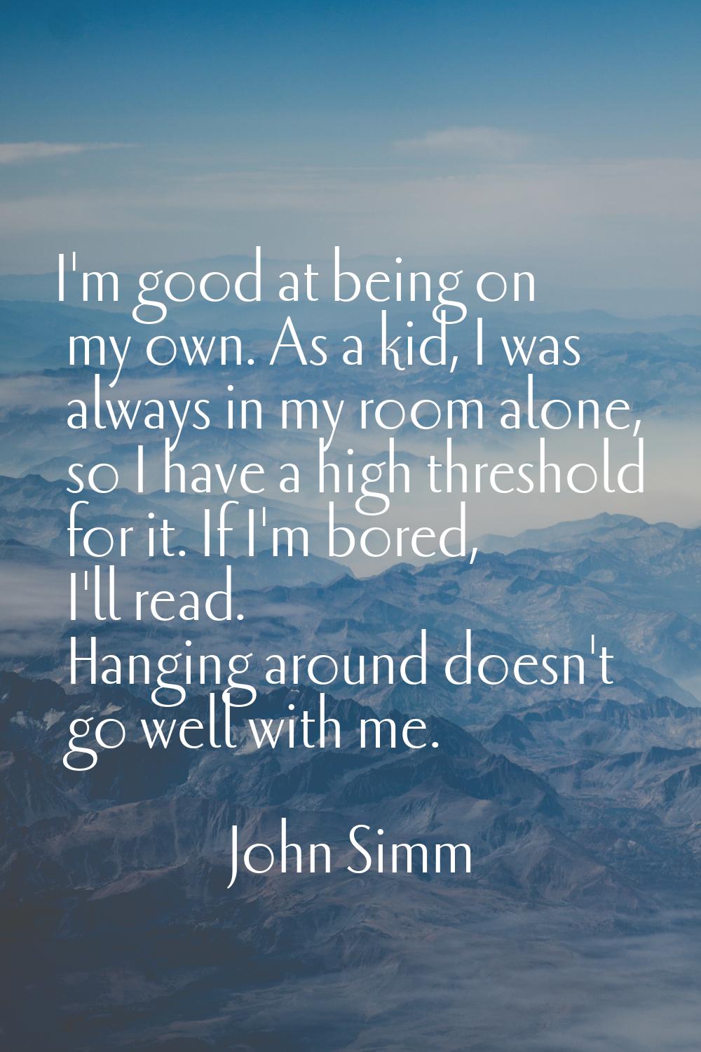 I'm good at being on my own. As a kid, I was always in my room alone, so I have a high threshold fo