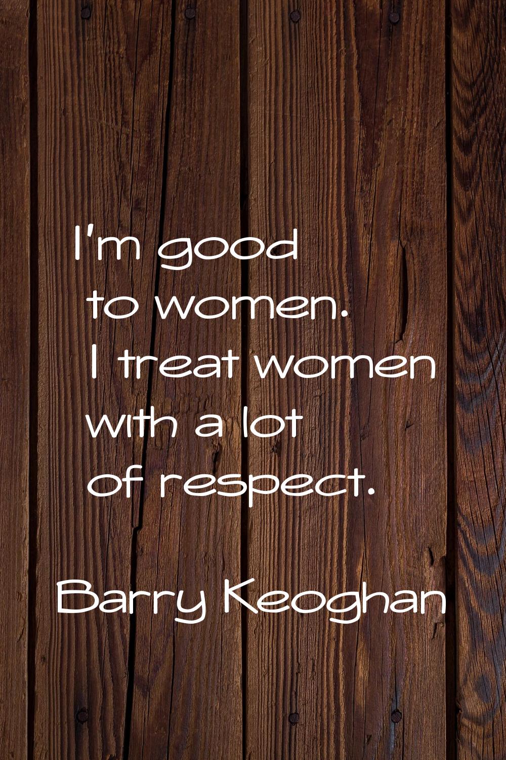 I'm good to women. I treat women with a lot of respect.