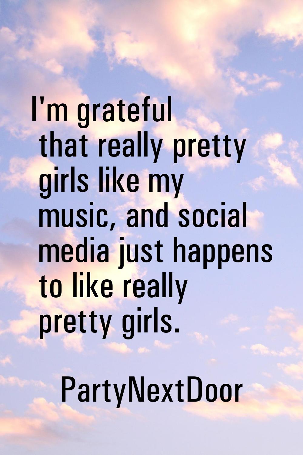 I'm grateful that really pretty girls like my music, and social media just happens to like really p