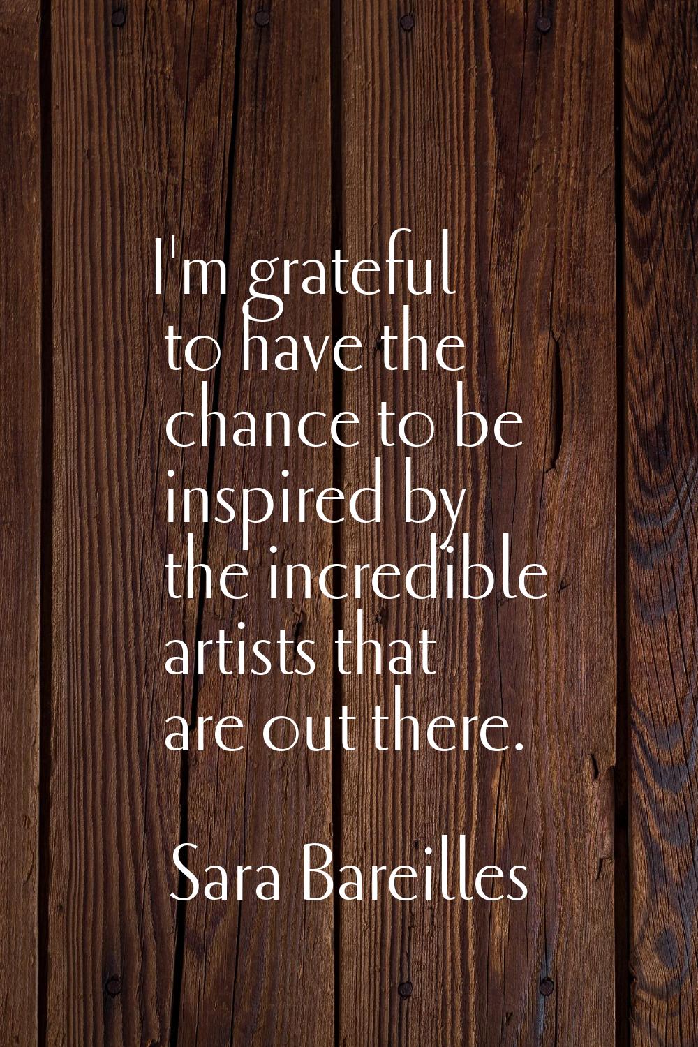 I'm grateful to have the chance to be inspired by the incredible artists that are out there.