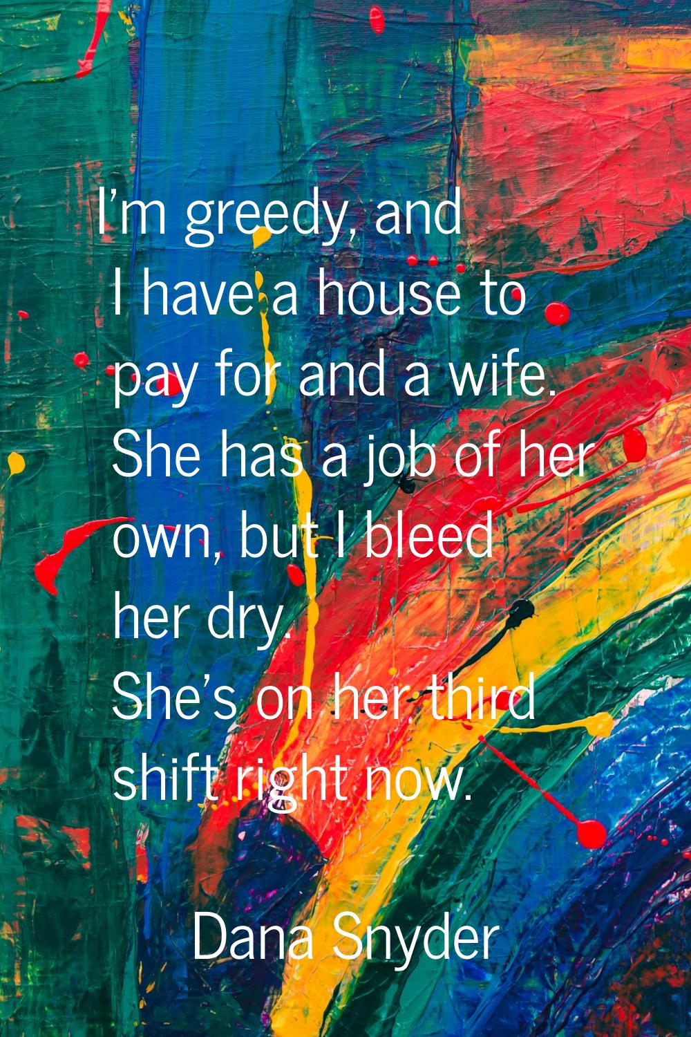 I'm greedy, and I have a house to pay for and a wife. She has a job of her own, but I bleed her dry