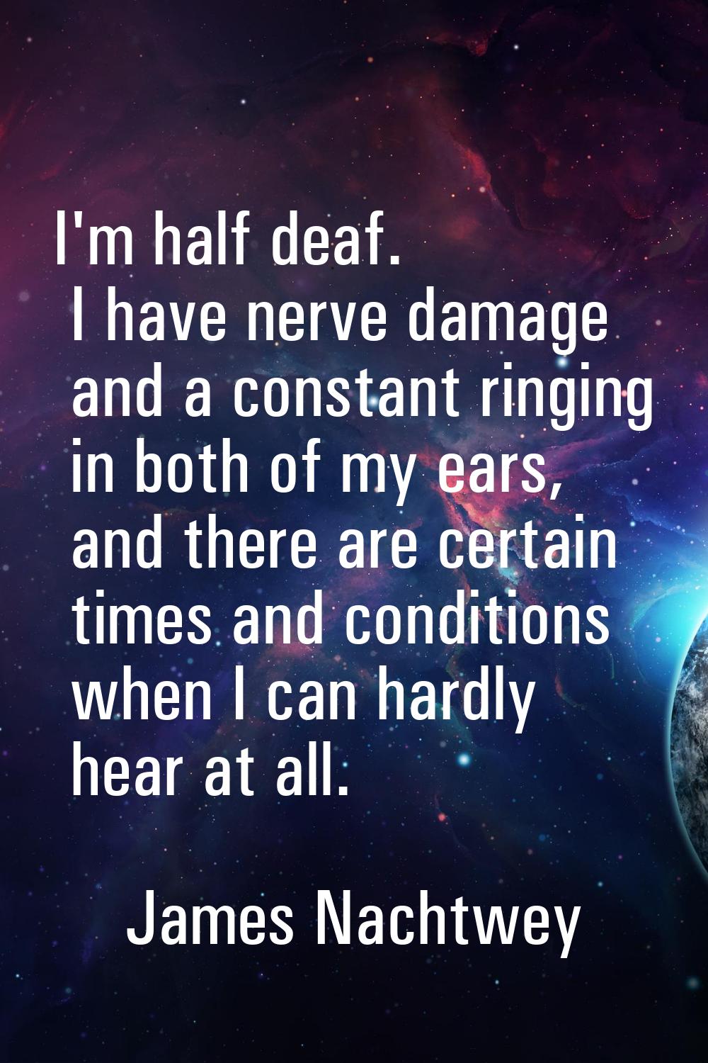 I'm half deaf. I have nerve damage and a constant ringing in both of my ears, and there are certain