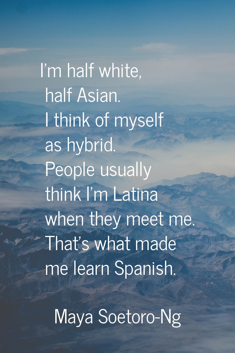 I'm half white, half Asian. I think of myself as hybrid. People usually think I'm Latina when they 