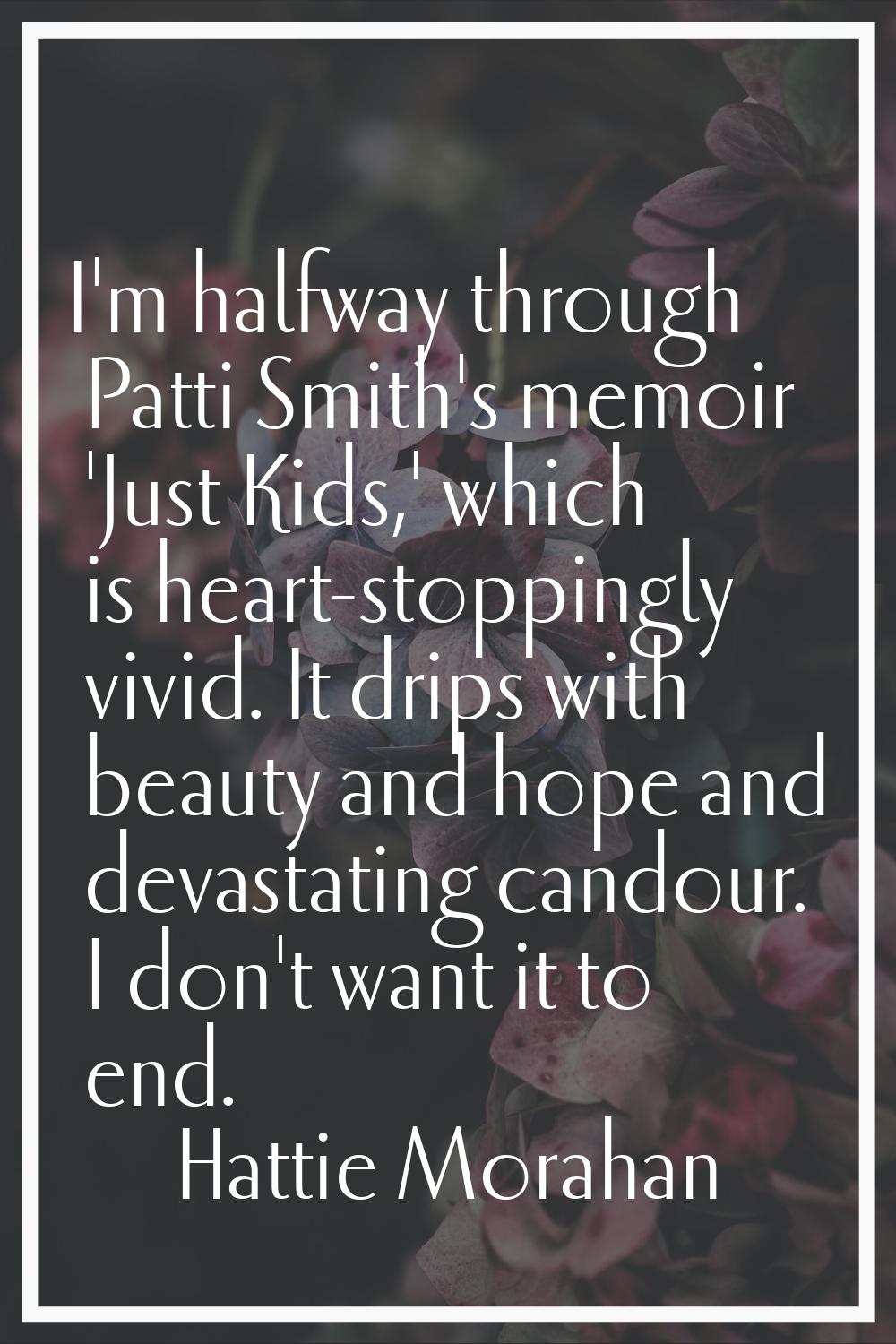 I'm halfway through Patti Smith's memoir 'Just Kids,' which is heart-stoppingly vivid. It drips wit