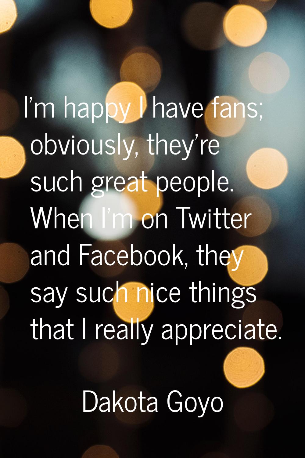 I'm happy I have fans; obviously, they're such great people. When I'm on Twitter and Facebook, they