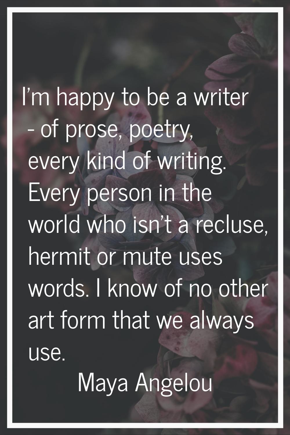 I'm happy to be a writer - of prose, poetry, every kind of writing. Every person in the world who i