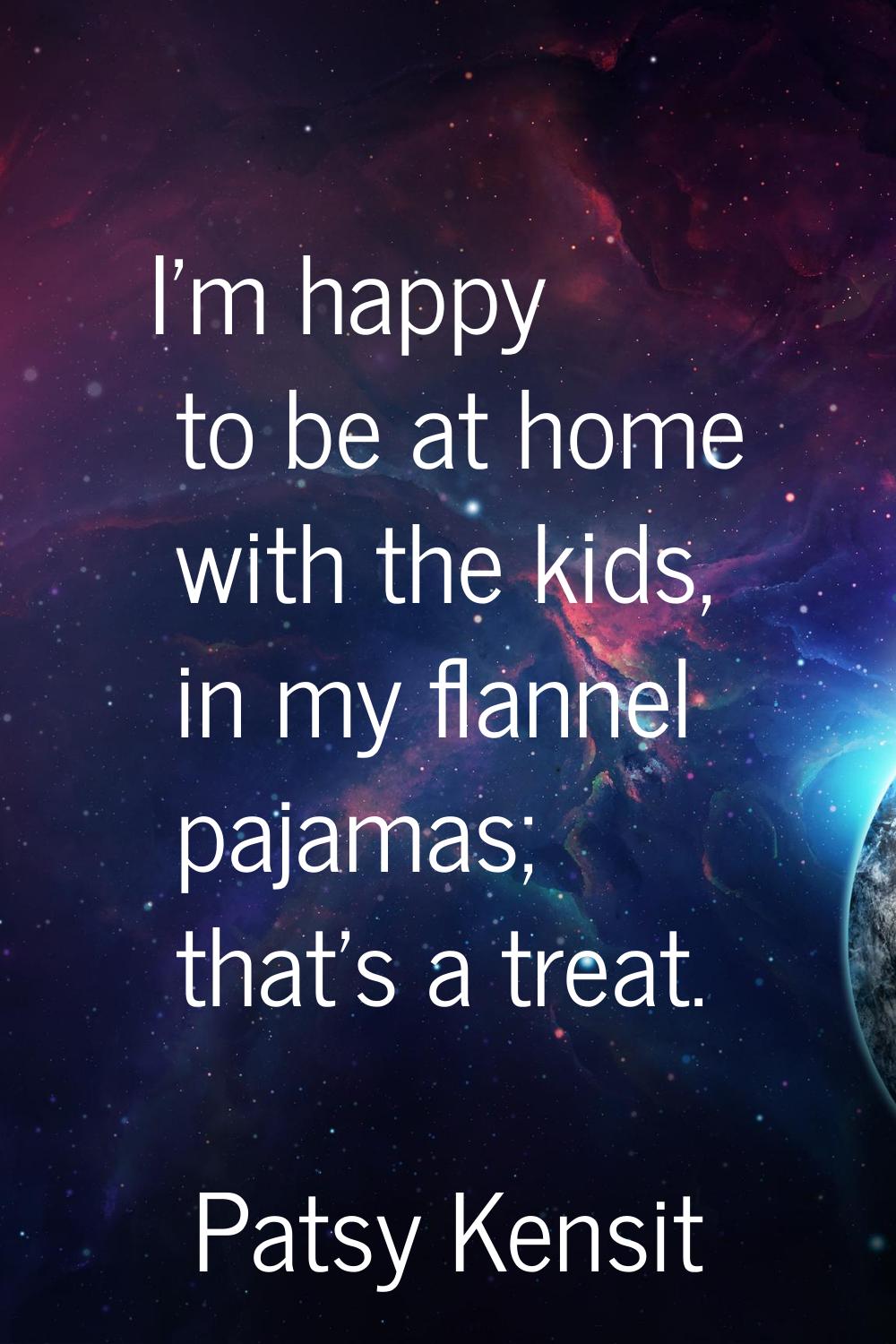 I'm happy to be at home with the kids, in my flannel pajamas; that's a treat.