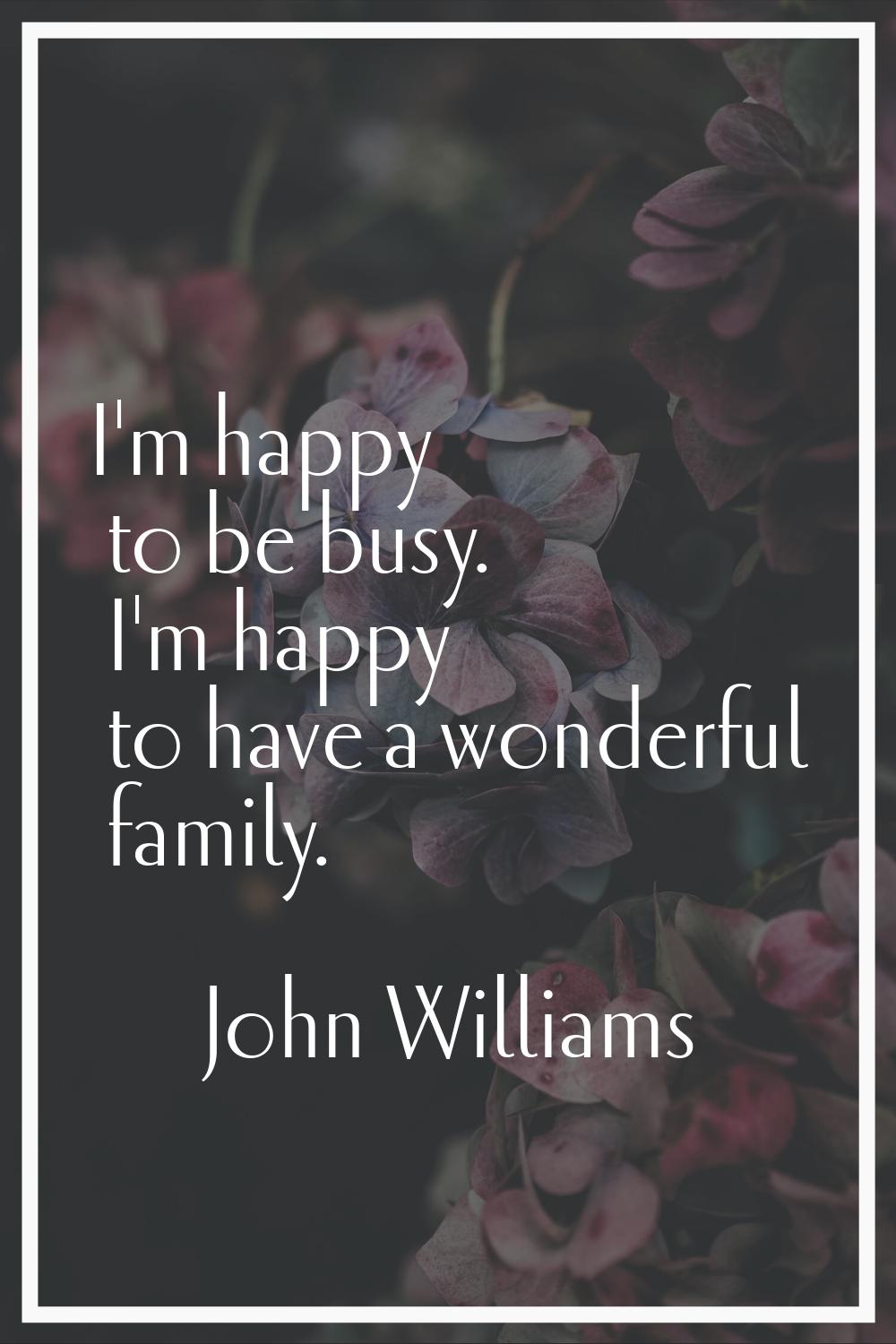I'm happy to be busy. I'm happy to have a wonderful family.
