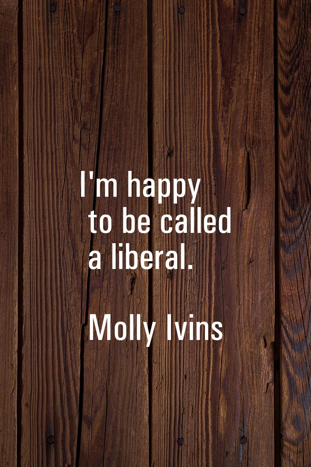 I'm happy to be called a liberal.