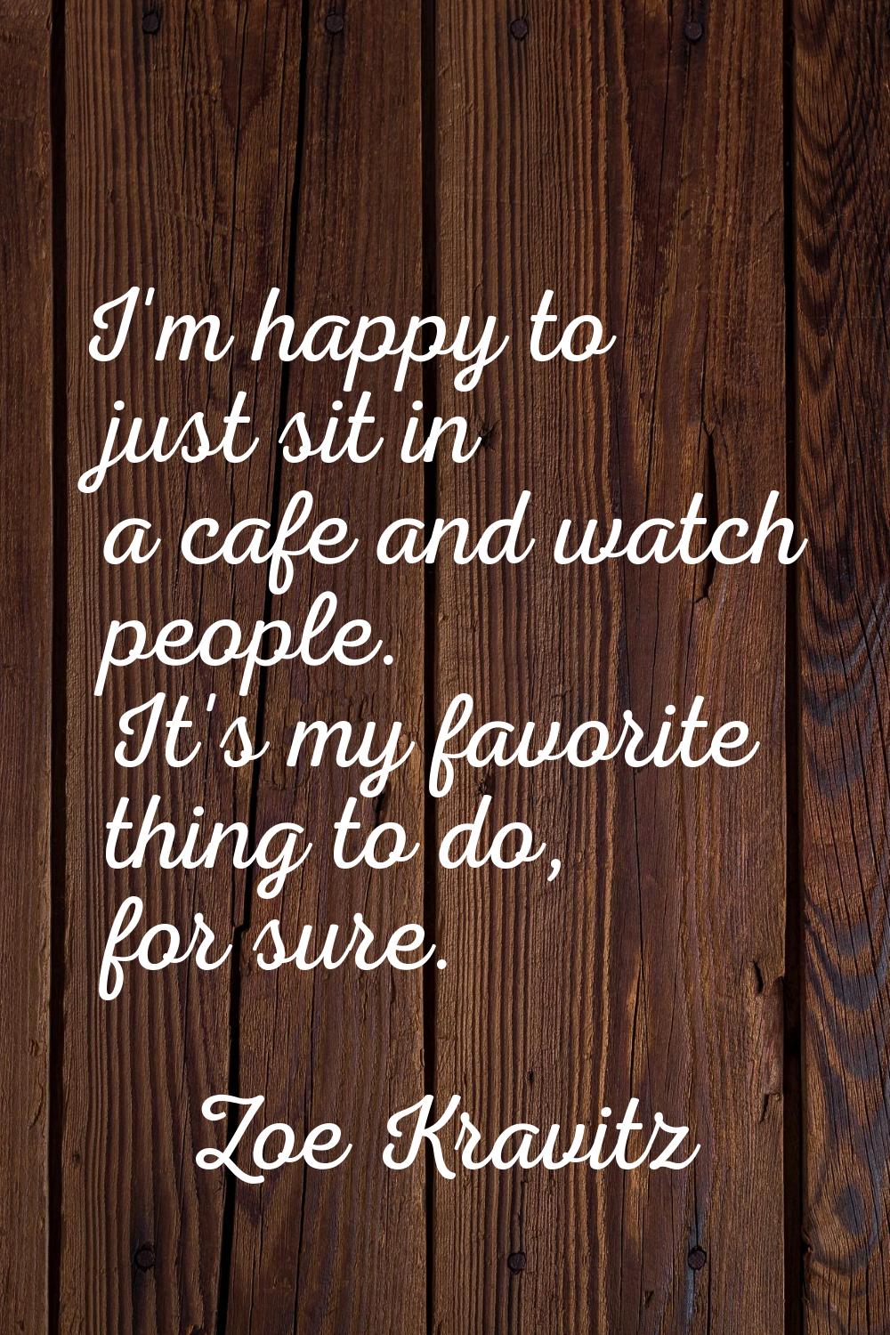 I'm happy to just sit in a cafe and watch people. It's my favorite thing to do, for sure.