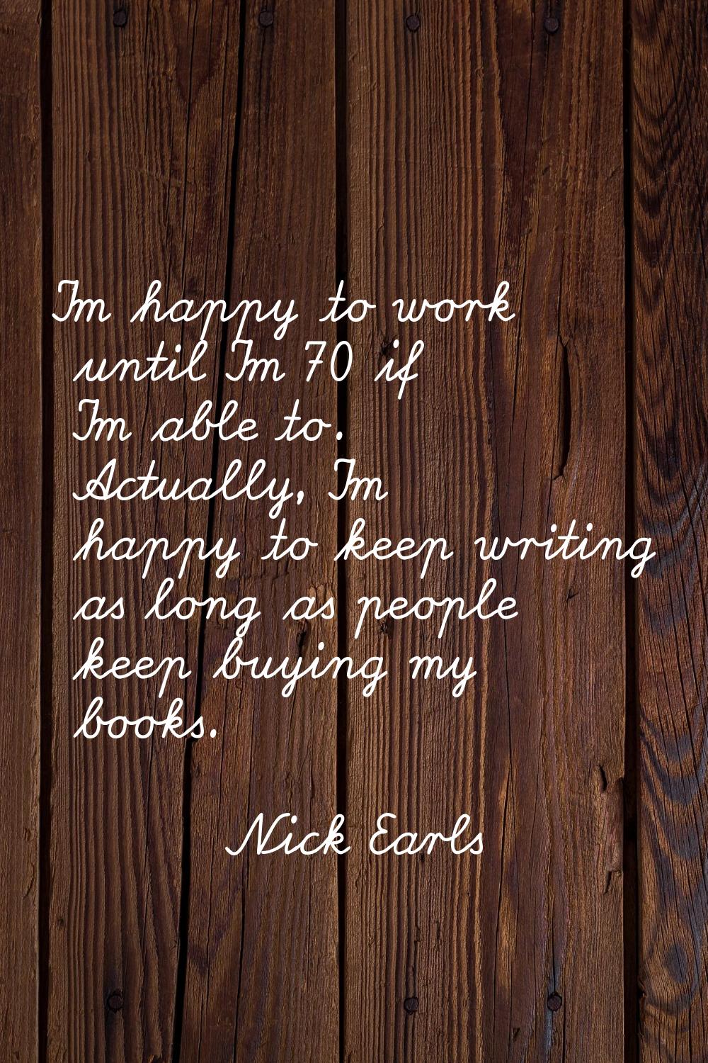 I'm happy to work until I'm 70 if I'm able to. Actually, I'm happy to keep writing as long as peopl