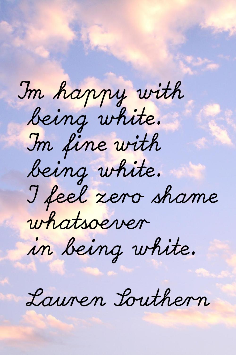 I'm happy with being white. I'm fine with being white. I feel zero shame whatsoever in being white.