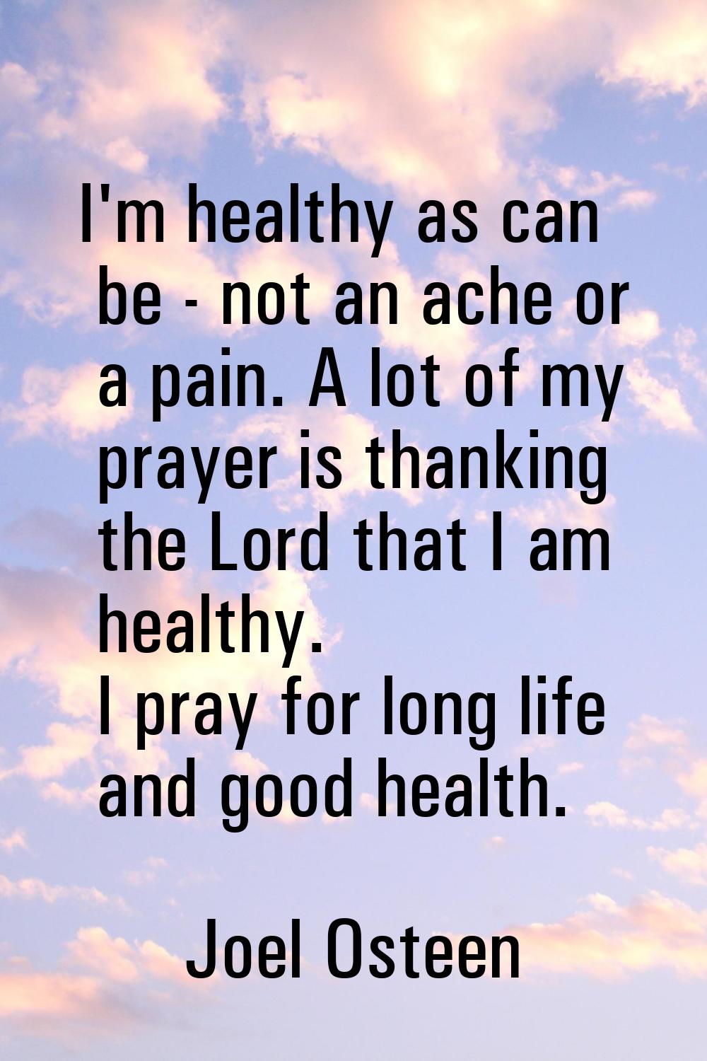 I'm healthy as can be - not an ache or a pain. A lot of my prayer is thanking the Lord that I am he