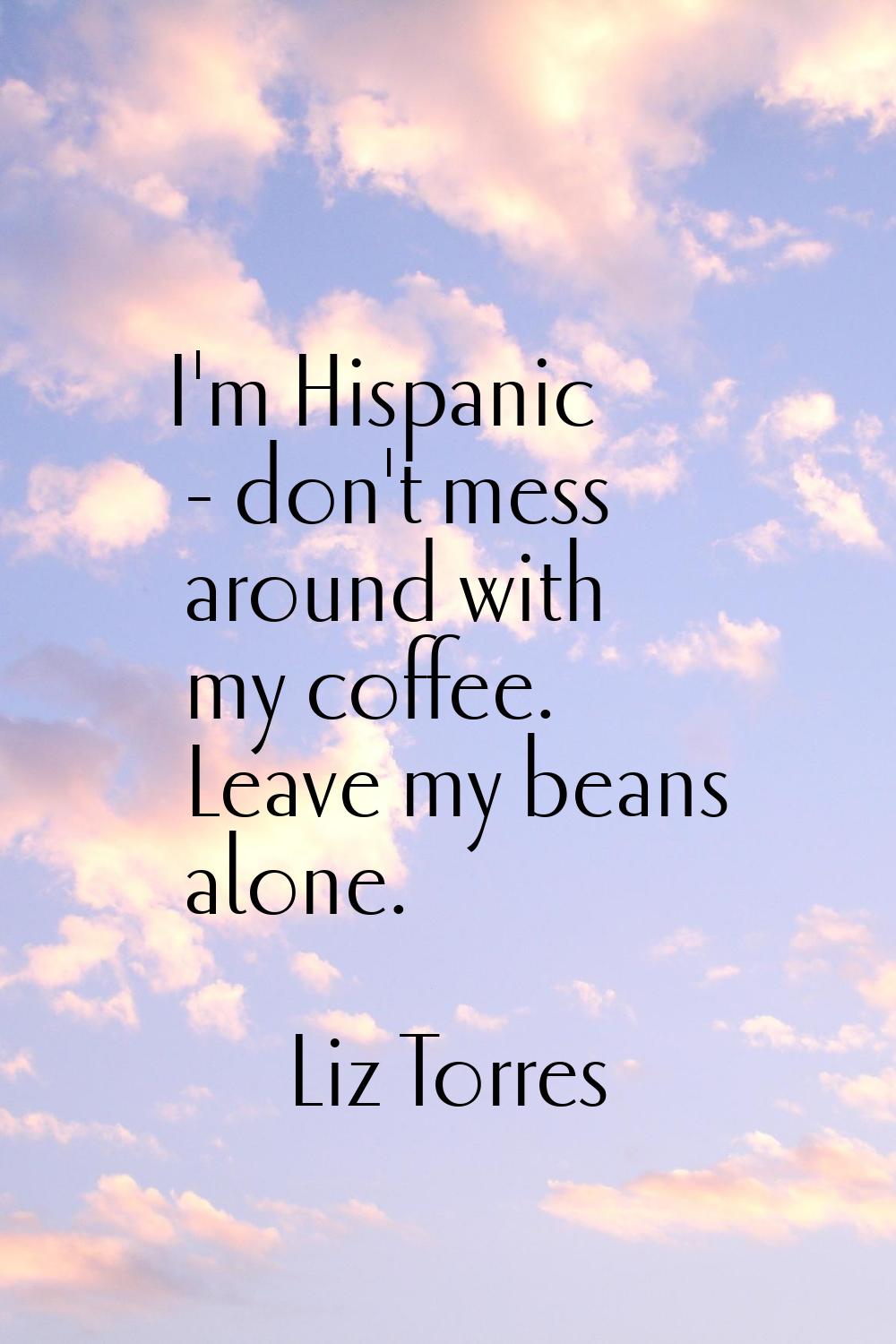 I'm Hispanic - don't mess around with my coffee. Leave my beans alone.